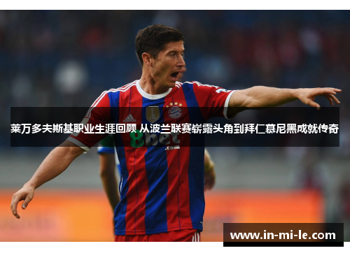 莱万多夫斯基职业生涯回顾 从波兰联赛崭露头角到拜仁慕尼黑成就传奇