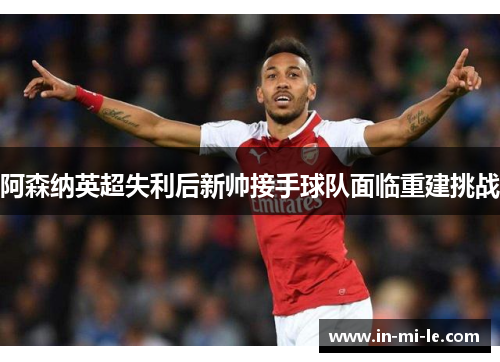 阿森纳英超失利后新帅接手球队面临重建挑战 阿森纳英超失利后新帅接手球队面临重建挑战
