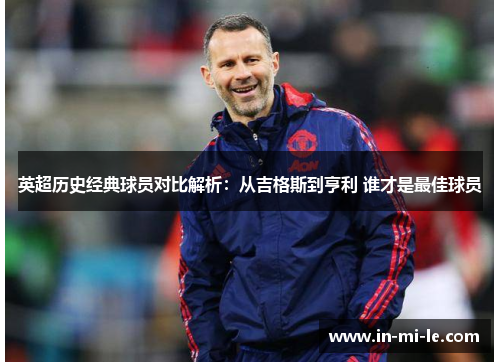 英超历史经典球员对比解析:从吉格斯到亨利 谁才是最佳球员 英超历史经典球员对比解析:从吉格斯到亨利 谁才是最佳球员