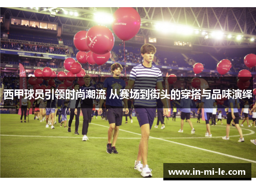 西甲球员引领时尚潮流 从赛场到街头的穿搭与品味演绎