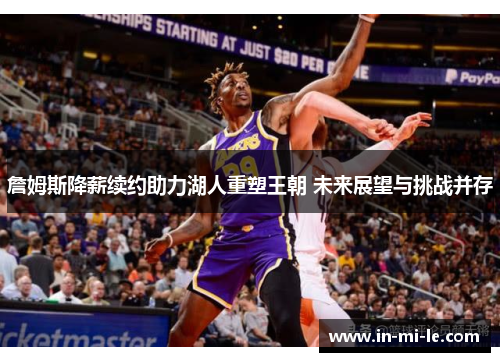 詹姆斯降薪续约助力湖人重塑王朝 未来展望与挑战并存 詹姆斯降薪续约助力湖人重塑王朝 未来展望与挑战并存