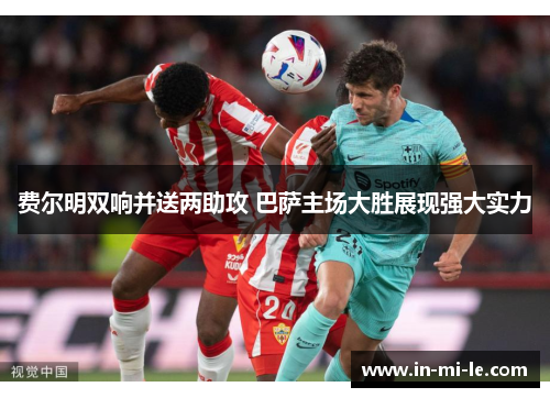 费尔明双响并送两助攻 巴萨主场大胜展现强大实力 费尔明双响并送两助攻 巴萨主场大胜展现强大实力