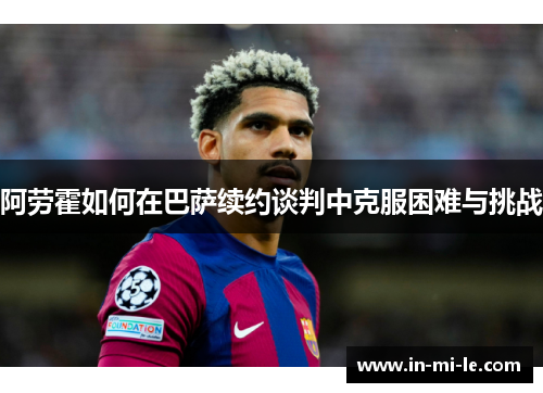 阿劳霍如何在巴萨续约谈判中克服困难与挑战