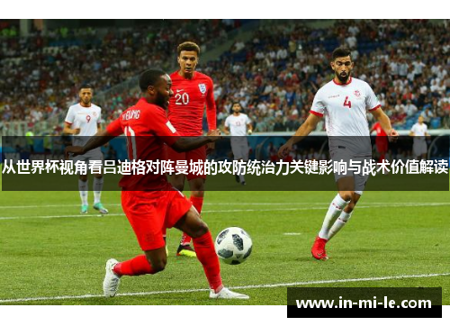 从世界杯视角看吕迪格对阵曼城的攻防统治力关键影响与战术价值解读