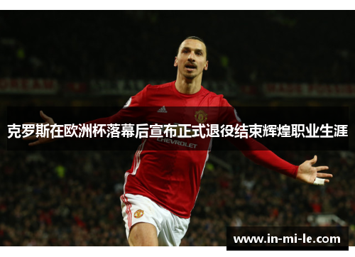 克罗斯在欧洲杯落幕后宣布正式退役结束辉煌职业生涯 克罗斯在欧洲杯落幕后宣布正式退役结束辉煌职业生涯