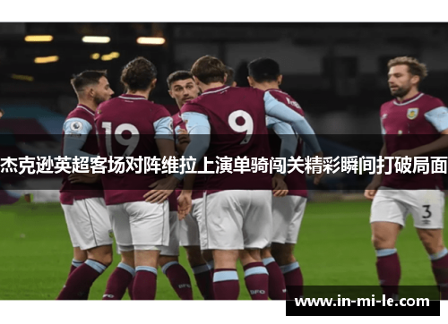 杰克逊英超客场对阵维拉上演单骑闯关精彩瞬间打破局面 杰克逊英超客场对阵维拉上演单骑闯关精彩瞬间打破局面