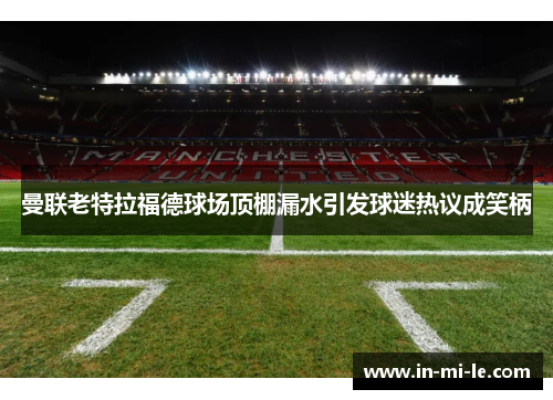 曼联老特拉福德球场顶棚漏水引发球迷热议成笑柄