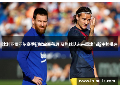 比利亚雷亚尔赛季初解雇塞蒂恩 聚焦球队未来重建与新主帅挑选 比利亚雷亚尔赛季初解雇塞蒂恩 聚焦球队未来重建与新主帅挑选