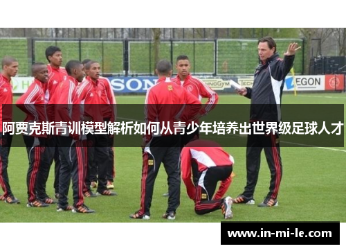 阿贾克斯青训模型解析如何从青少年培养出世界级足球人才 阿贾克斯青训模型解析如何从青少年培养出世界级足球人才