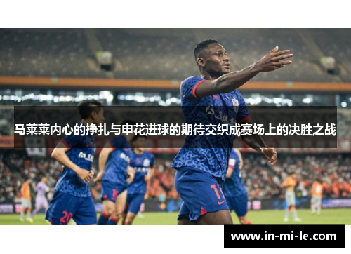 马莱莱内心的挣扎与申花进球的期待交织成赛场上的决胜之战 马莱莱内心的挣扎与申花进球的期待交织成赛场上的决胜之战