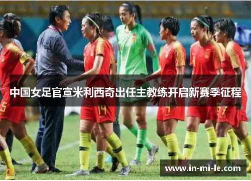 中国女足官宣米利西奇出任主教练开启新赛季征程 中国女足官宣米利西奇出任主教练开启新赛季征程